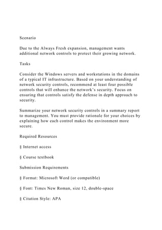 Scenario
Due to the Always Fresh expansion, management wants
additional network controls to protect their growing network.
Tasks
Consider the Windows servers and workstations in the domains
of a typical IT infrastructure. Based on your understanding of
network security controls, recommend at least four possible
controls that will enhance the network’s security. Focus on
ensuring that controls satisfy the defense in depth approach to
security.
Summarize your network security controls in a summary report
to management. You must provide rationale for your choices by
explaining how each control makes the environment more
secure.
Required Resources
§ Internet access
§ Course textbook
Submission Requirements
§ Format: Microsoft Word (or compatible)
§ Font: Times New Roman, size 12, double-space
§ Citation Style: APA
 