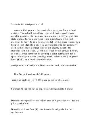 Scenario for Assignments 1-3
Assume that you are the curriculum designer for a school
district. The school board has requested that several teams
develop proposals for new curricula to meet newly established
state standards. You and your team must develop the first
proposal to provide as a pilot or model for the other teams. You
have to first identify a specific curriculum area not currently
used in the school district that would greatly benefit the
students in the district. Use the Internet or the Strayer Library
as well as your textbook to develop a pilot curriculum for a
specific discipline area (reading, math, science, etc.) or grade
level (K-12) at a local school district.
Assignment 3: Curriculum Development and Implementation
Due Week 9 and worth 300 points
Write an eight to ten (8-10) page paper in which you:
Summarize the following aspects of Assignments 1 and 2:
Describe the specific curriculum area and grade level(s) for the
pilot curriculum
Describe at least four (4) core instructional goals for the
curriculum
 