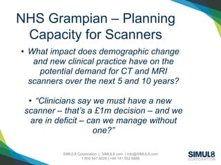 SIMUL8 Corporation | SIMUL8.com | info@SIMUL8.com
1 800 547 6024 | +44 141 552 6888
NHS Grampian – Planning
Capacity for Scanners
• What impact does demographic change
and new clinical practice have on the
potential demand for CT and MRI
scanners over the next 5 and 10 years?
• “Clinicians say we must have a new
scanner – that’s a £1m decision – and we
are in deficit – can we manage without
one?”
 