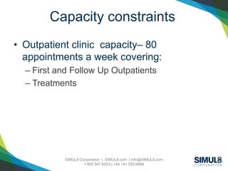 SIMUL8 Corporation | SIMUL8.com | info@SIMUL8.com
1 800 547 6024 | +44 141 552 6888
Capacity constraints
• Outpatient clinic capacity– 80
appointments a week covering:
– First and Follow Up Outpatients
– Treatments
 