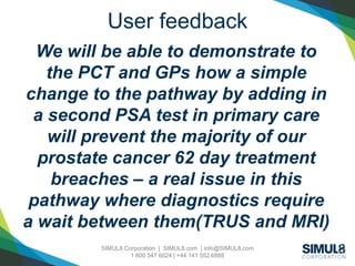 SIMUL8 Corporation | SIMUL8.com | info@SIMUL8.com
1 800 547 6024 | +44 141 552 6888
User feedback
We will be able to demonstrate to
the PCT and GPs how a simple
change to the pathway by adding in
a second PSA test in primary care
will prevent the majority of our
prostate cancer 62 day treatment
breaches – a real issue in this
pathway where diagnostics require
a wait between them(TRUS and MRI)
 