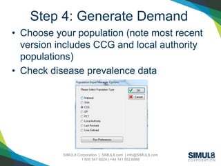 SIMUL8 Corporation | SIMUL8.com | info@SIMUL8.com
1 800 547 6024 | +44 141 552 6888
Step 4: Generate Demand
• Choose your population (note most recent
version includes CCG and local authority
populations)
• Check disease prevalence data
 