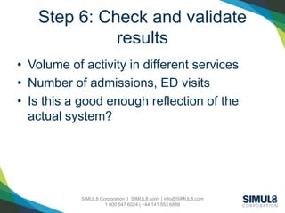 SIMUL8 Corporation | SIMUL8.com | info@SIMUL8.com
1 800 547 6024 | +44 141 552 6888
Step 6: Check and validate
results
• Volume of activity in different services
• Number of admissions, ED visits
• Is this a good enough reflection of the
actual system?
 