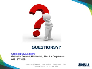 Click to edit Master title style
SIMUL8 Corporation | SIMUL8.com | info@SIMUL8.com
1 800 547 6024 | +44 141 552 6888
Click to edit Master title style
Claire.c@SIMUL8.com
Executive Director, Healthcare, SIMUL8 Corporation
07812033439
QUESTIONS??
 