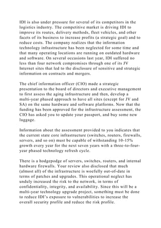 IDI is also under pressure for several of its competitors in the
logistics industry. The competitive market is driving IDI to
improve its routes, delivery methods, fleet vehicles, and other
facets of its business to increase profits (a strategic goal) and to
reduce costs. The company realizes that the information
technology infrastructure has been neglected for some time and
that many operating locations are running on outdated hardware
and software. On several occasions last year, IDI suffered no
less than four network compromises through one of its JV
Internet sites that led to the disclosure of sensitive and strategic
information on contracts and mergers.
The chief information officer (CIO) made a strategic
presentation to the board of directors and executive management
to first assess the aging infrastructure and then, develop a
multi-year phased approach to have all sites (except for JV and
SA) on the same hardware and software platforms. Now that the
funding has been approved for the infrastructure assessment, the
CIO has asked you to update your passport, and buy some new
luggage.
Information about the assessment provided to you indicates that
the current state core infrastructure (switches, routers, firewalls,
servers, and so on) must be capable of withstanding 10-15%
growth every year for the next seven years with a three-to-four-
year phased technology refresh cycle.
There is a hodgepodge of servers, switches, routers, and internal
hardware firewalls. Your review also disclosed that much
(almost all) of the infrastructure is woefully out-of-date in
terms of patches and upgrades. This operational neglect has
unduly increased the risk to the network, in terms of
confidentiality, integrity, and availability. Since this will be a
multi-year technology upgrade project, something must be done
to reduce IDI’s exposure to vulnerabilities to increase the
overall security profile and reduce the risk profile.
 