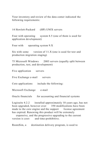 Your inventory and review of the data center indicated the
following requirements:
14 Hewlett-Packard (HP) UNIX servers
Four with operating system 8.5 (one of them is used for
application development)
Four with operating system 9.X
Six with some version of 11.X (one is used for test and
production migration staging)
75 Microsoft Windows 2003 servers (equally split between
production, test, and development)
Five application servers
Five Exchange e-mail servers
Core applications include the following:
Microsoft Exchange e-mail
Oracle financials for accounting and financial systems
Logisuite 4.2.2 installed approximately 10 years ago, has not
been upgraded, however over 350 modifications have been
made to the core engine and the support license agreement
has expired. Renewing this product will be extremely
expensive, and the progressive upgrading to the current
version is cost- and time-prohibitive.
RouteSim, a destination delivery program, is used to
 
