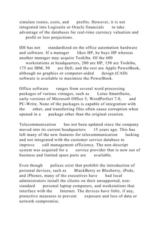 simulate routes, costs, and profits. However, it is not
integrated into Logisuite or Oracle financials to take
advantage of the databases for real-time currency valuation and
profit or loss projections.
IDI has not standardized on the office automation hardware
and software. If a manager likes HP, he buys HP whereas
another manager may acquire Toshiba. Of the 600
workstations at headquarters, 200 are HP, 150 are Toshiba,
175 are IBM, 50 are Dell, and the rest are Apple PowerBook,
although no graphics or computer-aided design (CAD)
software is available to maximize the PowerBook.
Office software ranges from several word processing
packages of various vintages, such as Lotus SmartSuite,
early versions of Microsoft Office 5, WordPerfect 7.0, and
PC-Write. None of the packages is capable of integration with
the other, and transferring files often cause corruption when
opened in a package other than the original creation.
Telecommunication has not been updated since the company
moved into its current headquarters 15 years ago. This has
left many of the new features for telecommunication lacking
and not integrated with the customer service database to
improve call management efficiency. The non-descript
system was acquired for a service provider that is now out of
business and limited spare parts are available.
Even though polices exist that prohibit the introduction of
personal devices, such as BlackBerry or Blueberry, iPods,
and iPhones, many of the executives have had local
administrators install the clients on their unsupported, non-
standard personal laptop computers, and workstations that
interface with the Internet. The devices have little, if any,
protective measures to prevent exposure and loss of data or
network compromise.
 
