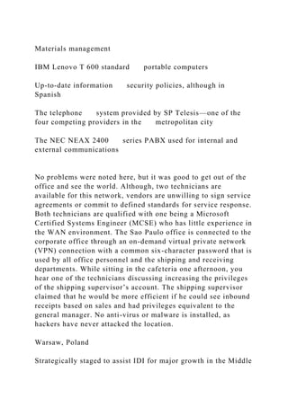 Materials management
IBM Lenovo T 600 standard portable computers
Up-to-date information security policies, although in
Spanish
The telephone system provided by SP Telesis—one of the
four competing providers in the metropolitan city
The NEC NEAX 2400 series PABX used for internal and
external communications
No problems were noted here, but it was good to get out of the
office and see the world. Although, two technicians are
available for this network, vendors are unwilling to sign service
agreements or commit to defined standards for service response.
Both technicians are qualified with one being a Microsoft
Certified Systems Engineer (MCSE) who has little experience in
the WAN environment. The Sao Paulo office is connected to the
corporate office through an on-demand virtual private network
(VPN) connection with a common six-character password that is
used by all office personnel and the shipping and receiving
departments. While sitting in the cafeteria one afternoon, you
hear one of the technicians discussing increasing the privileges
of the shipping supervisor’s account. The shipping supervisor
claimed that he would be more efficient if he could see inbound
receipts based on sales and had privileges equivalent to the
general manager. No anti-virus or malware is installed, as
hackers have never attacked the location.
Warsaw, Poland
Strategically staged to assist IDI for major growth in the Middle
 