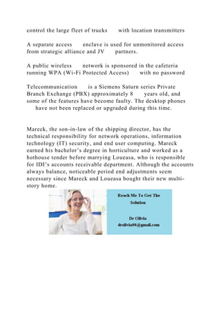 control the large fleet of trucks with location transmitters
A separate access enclave is used for unmonitored access
from strategic alliance and JV partners.
A public wireless network is sponsored in the cafeteria
running WPA (Wi-Fi Protected Access) with no password
Telecommunication is a Siemens Saturn series Private
Branch Exchange (PBX) approximately 8 years old, and
some of the features have become faulty. The desktop phones
have not been replaced or upgraded during this time.
Mareck, the son-in-law of the shipping director, has the
technical responsibility for network operations, information
technology (IT) security, and end user computing. Mareck
earned his bachelor’s degree in horticulture and worked as a
hothouse tender before marrying Loueasa, who is responsible
for IDI’s accounts receivable department. Although the accounts
always balance, noticeable period end adjustments seem
necessary since Mareck and Loueasa bought their new multi-
story home.
 