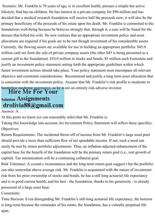 Scenario: Mr. Franklin is 70 years of age, is in excellent health, pursues a simple but active
lifestyle, find has no children. He has interest in a private company for $90 million and has
decided that a medical research foundation will receive half the proceeds now; it will also be the
primary beneficiary of the proceeds of his estate upon his death. Mr. Franklin is committed to the
foundations well-being because he believes strongly that, through it, a cure will be found for the
disease that killed his wife. He now realizes that an appropriate investment policy and asset
allocations are required if his goals arc to be met though investment of his considerable assets.
Currently, the flowing assets arc available for use in building an appropriate portfolio: $45.0
million cash net from the sale of private company assets (the other $45 is being presented as a
current gift to the foundation). $10.0 million in stocks and bonds, $5 million each Formulate and
justify an investment policy statement setting forth the appnipriate guidelines within which
future investment actions should take place. Your policy statement must encompass all relevant
objective and constraint considerations. Recommend and justify a long term asset allocation that
is consistent with the investment policy. Assume that Mr. Franklin's risk profile is moderate to
borderline moderate aggressive, so he is not an entirely risk-adverse investor.
Solution
Answer: A.
At this point we know (or can reasonably infer) that Mr. Franklin is:
Taking this knowledge into account, his Investment Policy Statement will reflect these specifics:
Objectives:
Return Requirements: The incidental throw-off of income from Mr. Franklin's large asset pool
should provide a more than sufficient flow of net spendable income. If not, such a need can
easily be met by minor portfolio adjustments. Thus, an inflation-adjusted enhancement of the
capital base for the benefit of the foundation will be the primary return goal (i.e., real growth of
capital). Tax minimization will be a continuing collateral goal.
Risk Tolerance: A ccount c ircumstances and the long-term return goal suggest t hat the portfolio
can take somewhat above average risk. Mr. Franklin is acquainted with the nature of investment
risk from his prior ownership of stocks and bonds, he has a still long actuarial life expectancy
and is in good current health, and his heir - the foundation, thanks to his generosity - is already
possessed of a large asset base.
Constraints:
Time Horizon: Even disregarding Mr. Franklin's still-long actuarial life expectancy, the horizon
is long-term because the remainder of his estate, the foundation, has a virtually perpetual life
span.
 