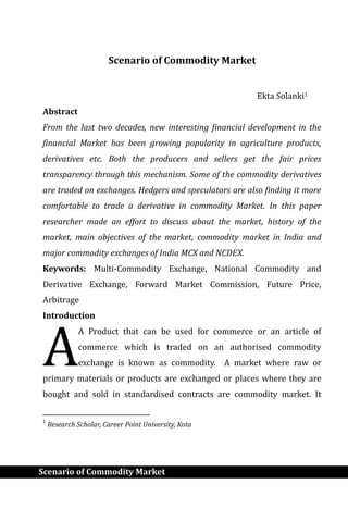 Scenario of Commodity Market
Scenario of Commodity Market
Ekta Solanki1
Abstract
From the last two decades, new interesting financial development in the
financial Market has been growing popularity in agriculture products,
derivatives etc. Both the producers and sellers get the fair prices
transparency through this mechanism. Some of the commodity derivatives
are traded on exchanges. Hedgers and speculators are also finding it more
comfortable to trade a derivative in commodity Market. In this paper
researcher made an effort to discuss about the market, history of the
market, main objectives of the market, commodity market in India and
major commodity exchanges of India MCX and NCDEX.
Keywords: Multi-Commodity Exchange, National Commodity and
Derivative Exchange, Forward Market Commission, Future Price,
Arbitrage
Introduction
A Product that can be used for commerce or an article of
commerce which is traded on an authorised commodity
exchange is known as commodity. A market where raw or
primary materials or products are exchanged or places where they are
bought and sold in standardised contracts are commodity market. It
1
Research Scholar, Career Point University, Kota
A
 