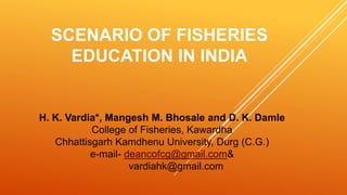 SCENARIO OF FISHERIES
EDUCATION IN INDIA
H. K. Vardia*, Mangesh M. Bhosale and D. K. Damle
College of Fisheries, Kawardha
Chhattisgarh Kamdhenu University, Durg (C.G.)
e-mail- deancofcg@gmail.com&
vardiahk@gmail.com
 