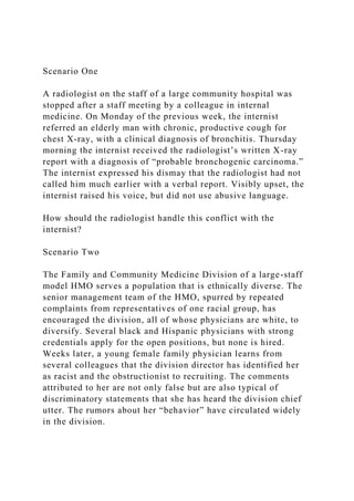 Scenario One
A radiologist on the staff of a large community hospital was
stopped after a staff meeting by a colleague in internal
medicine. On Monday of the previous week, the internist
referred an elderly man with chronic, productive cough for
chest X-ray, with a clinical diagnosis of bronchitis. Thursday
morning the internist received the radiologist’s written X-ray
report with a diagnosis of “probable bronchogenic carcinoma.”
The internist expressed his dismay that the radiologist had not
called him much earlier with a verbal report. Visibly upset, the
internist raised his voice, but did not use abusive language.
How should the radiologist handle this conflict with the
internist?
Scenario Two
The Family and Community Medicine Division of a large-staff
model HMO serves a population that is ethnically diverse. The
senior management team of the HMO, spurred by repeated
complaints from representatives of one racial group, has
encouraged the division, all of whose physicians are white, to
diversify. Several black and Hispanic physicians with strong
credentials apply for the open positions, but none is hired.
Weeks later, a young female family physician learns from
several colleagues that the division director has identified her
as racist and the obstructionist to recruiting. The comments
attributed to her are not only false but are also typical of
discriminatory statements that she has heard the division chief
utter. The rumors about her “behavior” have circulated widely
in the division.
 