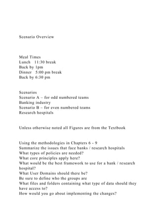 Scenario Overview
Meal Times
Lunch 11:30 break
Back by 1pm
Dinner 5:00 pm break
Back by 6:30 pm
Scenarios
Scenario A – for odd numbered teams
Banking industry
Scenario B – for even numbered teams
Research hospitals
Unless otherwise noted all Figures are from the Textbook
Using the methodologies in Chapters 6 - 9
Summarize the issues that face banks / research hospitals
What types of policies are needed?
What core principles apply here?
What would be the best framework to use for a bank / research
hospital?
What User Domains should there be?
Be sure to define who the groups are
What files and folders containing what type of data should they
have access to?
How would you go about implementing the changes?
 
