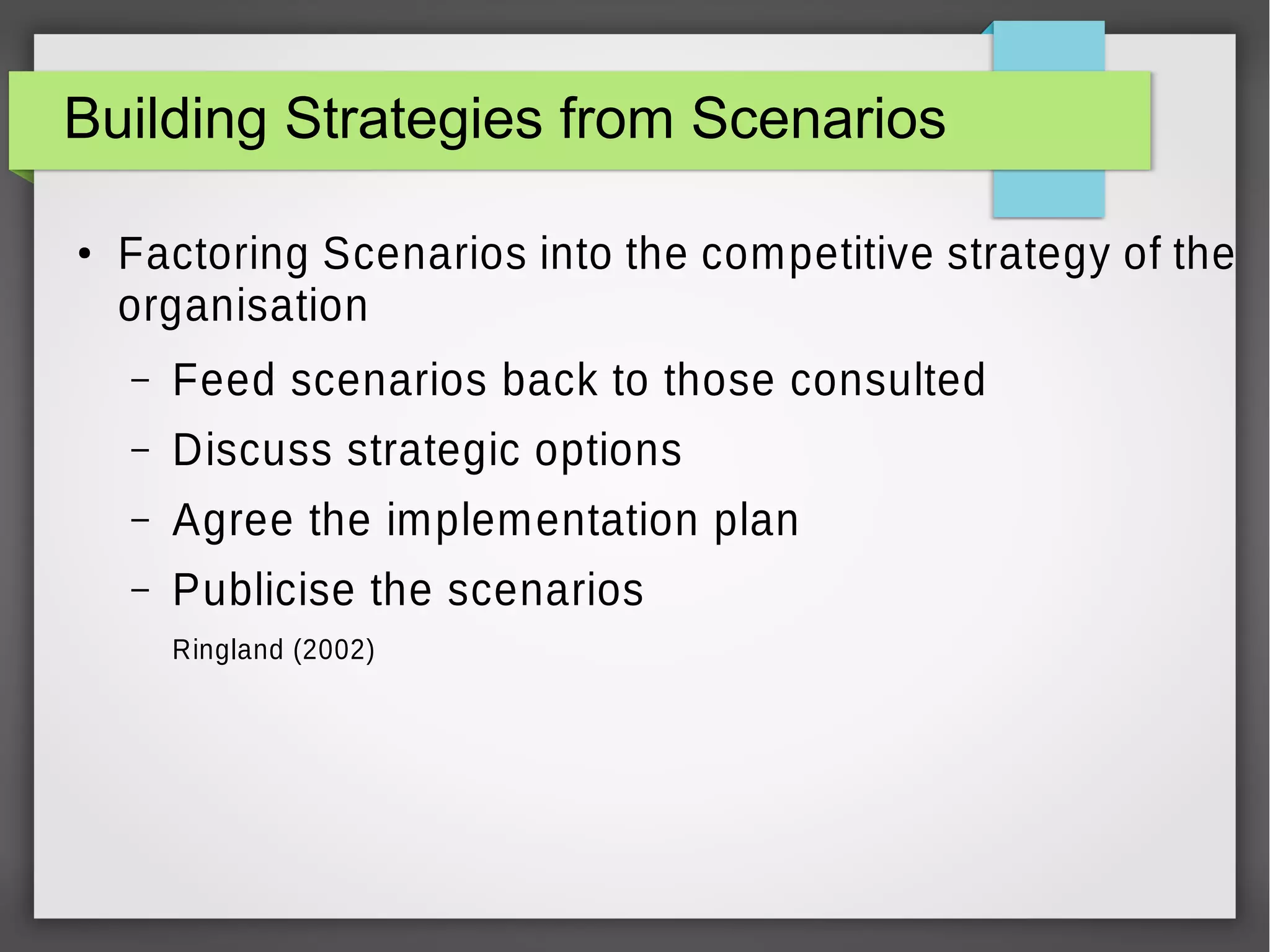 Building Strategies from Scenarios
●

Factoring Scenarios into the competitive strategy of the
organisation
–

Feed scenarios back to those consulted

–

Discuss strategic options

–

Agree the implementation plan

–

Publicise the scenarios
Ringland (2002)

 