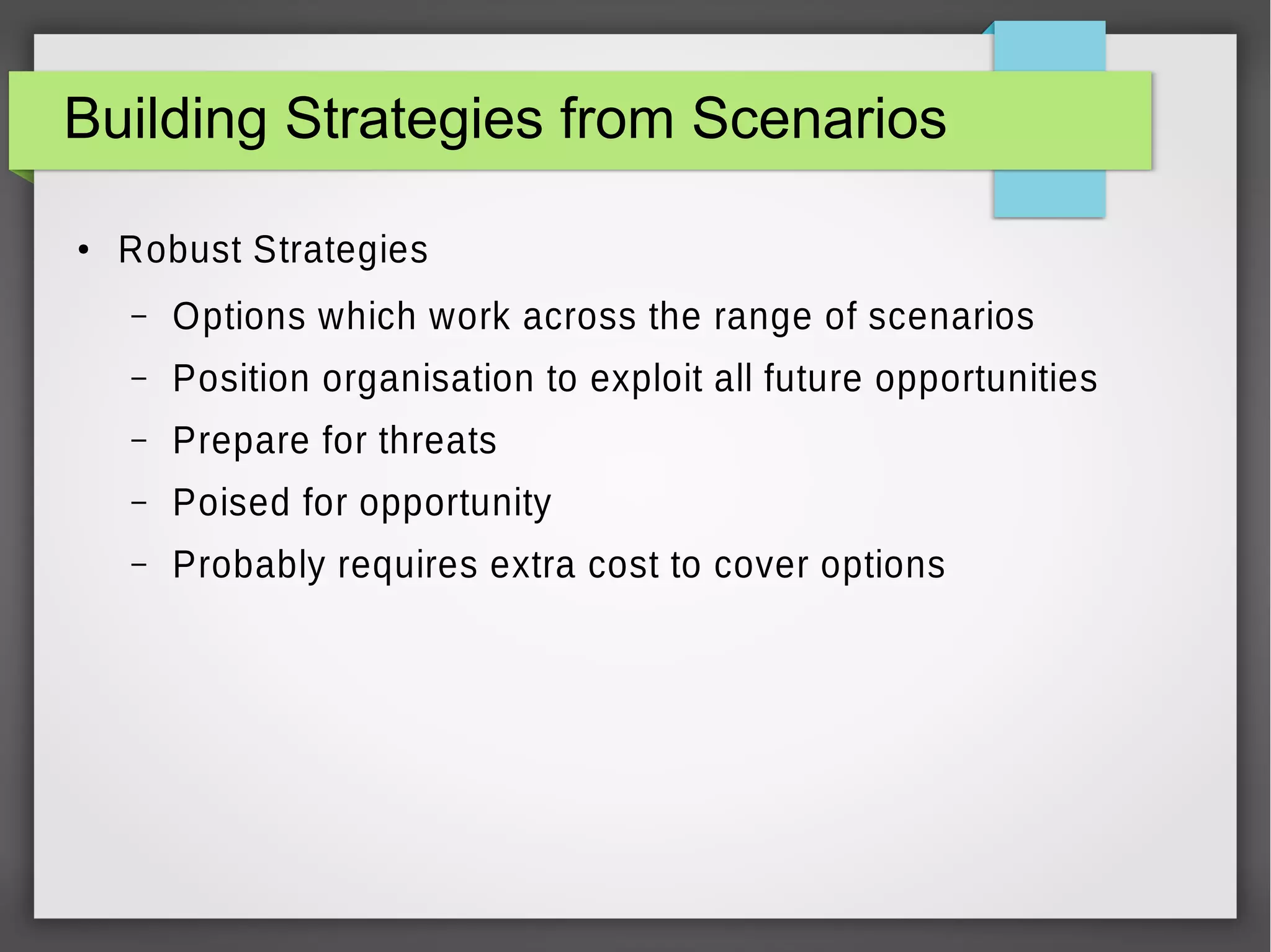 Building Strategies from Scenarios
●

Robust Strategies
–

Options which work across the range of scenarios

–

Position organisation to exploit all future opportunities

–

Prepare for threats

–

Poised for opportunity

–

Probably requires extra cost to cover options

 