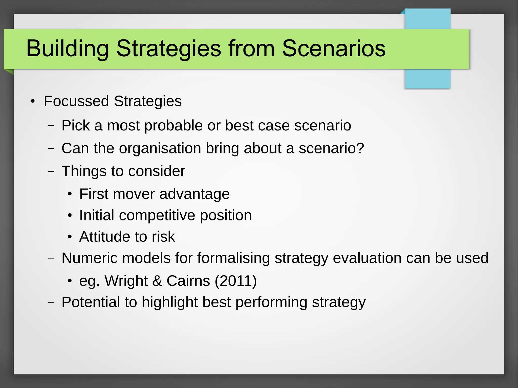 Building Strategies from Scenarios
●

Focussed Strategies
–

Pick a most probable or best case scenario

–

Can the organisation bring about a scenario?

–

Things to consider

–

First mover advantage
●
Initial competitive position
●
Attitude to risk
Numeric models for formalising strategy evaluation can be used

–

eg. Wright & Cairns (2011)
Potential to highlight best performing strategy

●

●

 