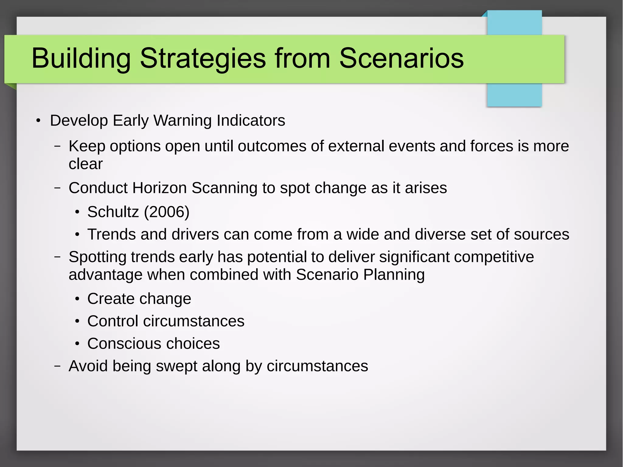 Building Strategies from Scenarios
●

Develop Early Warning Indicators
–

Keep options open until outcomes of external events and forces is more
clear

–

Conduct Horizon Scanning to spot change as it arises
Schultz (2006)
Trends and drivers can come from a wide and diverse set of sources
Spotting trends early has potential to deliver significant competitive
advantage when combined with Scenario Planning
●
●

–

Create change
Control circumstances
Conscious choices
Avoid being swept along by circumstances
●
●
●

–

 