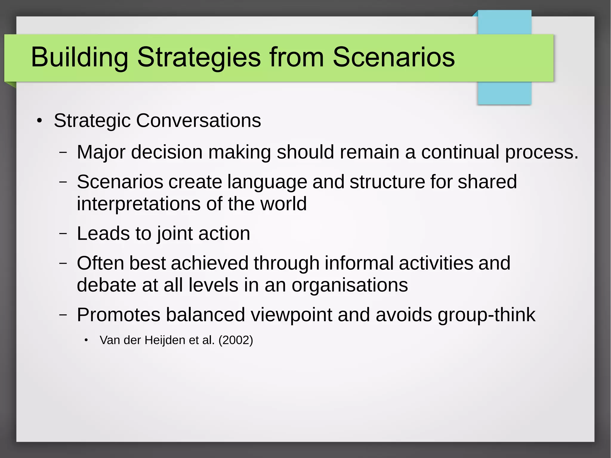 Building Strategies from Scenarios
●

Strategic Conversations
–

Major decision making should remain a continual process.

–

Scenarios create language and structure for shared
interpretations of the world

–

Leads to joint action

–

Often best achieved through informal activities and
debate at all levels in an organisations

–

Promotes balanced viewpoint and avoids group-think
●

Van der Heijden et al. (2002)

 
