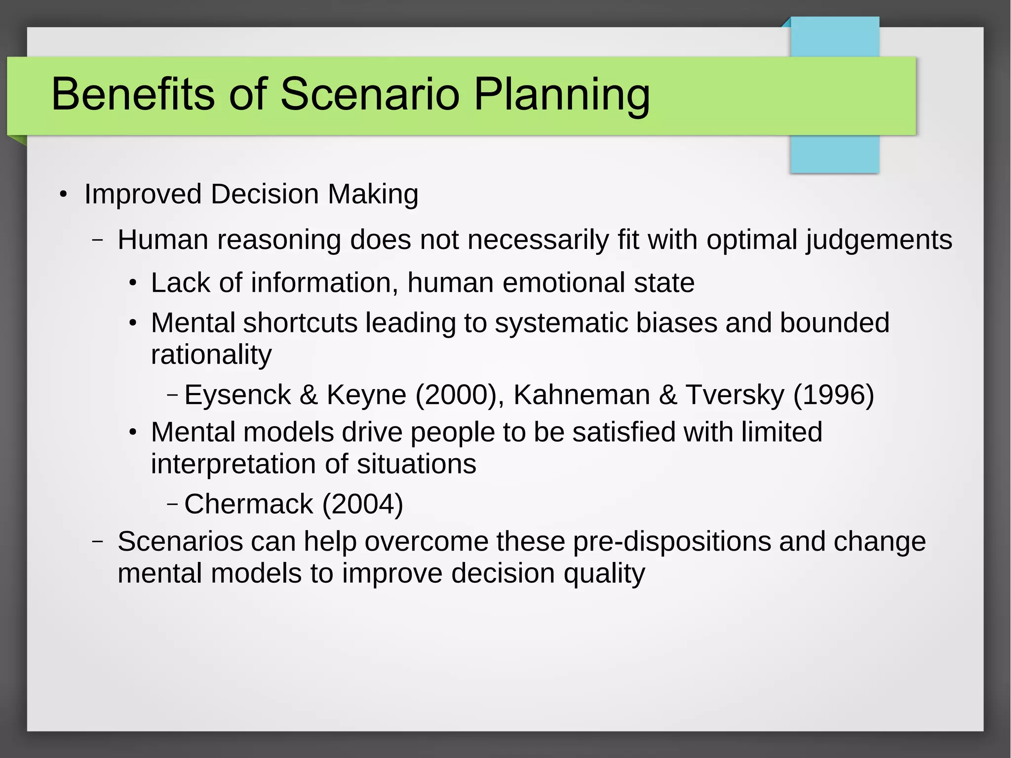 Benefits of Scenario Planning
●

Improved Decision Making
–

Human reasoning does not necessarily fit with optimal judgements
Lack of information, human emotional state
Mental shortcuts leading to systematic biases and bounded
rationality
– Eysenck & Keyne (2000), Kahneman & Tversky (1996)
Mental models drive people to be satisfied with limited
interpretation of situations
– Chermack (2004)
Scenarios can help overcome these pre-dispositions and change
mental models to improve decision quality
●
●

●

–

 