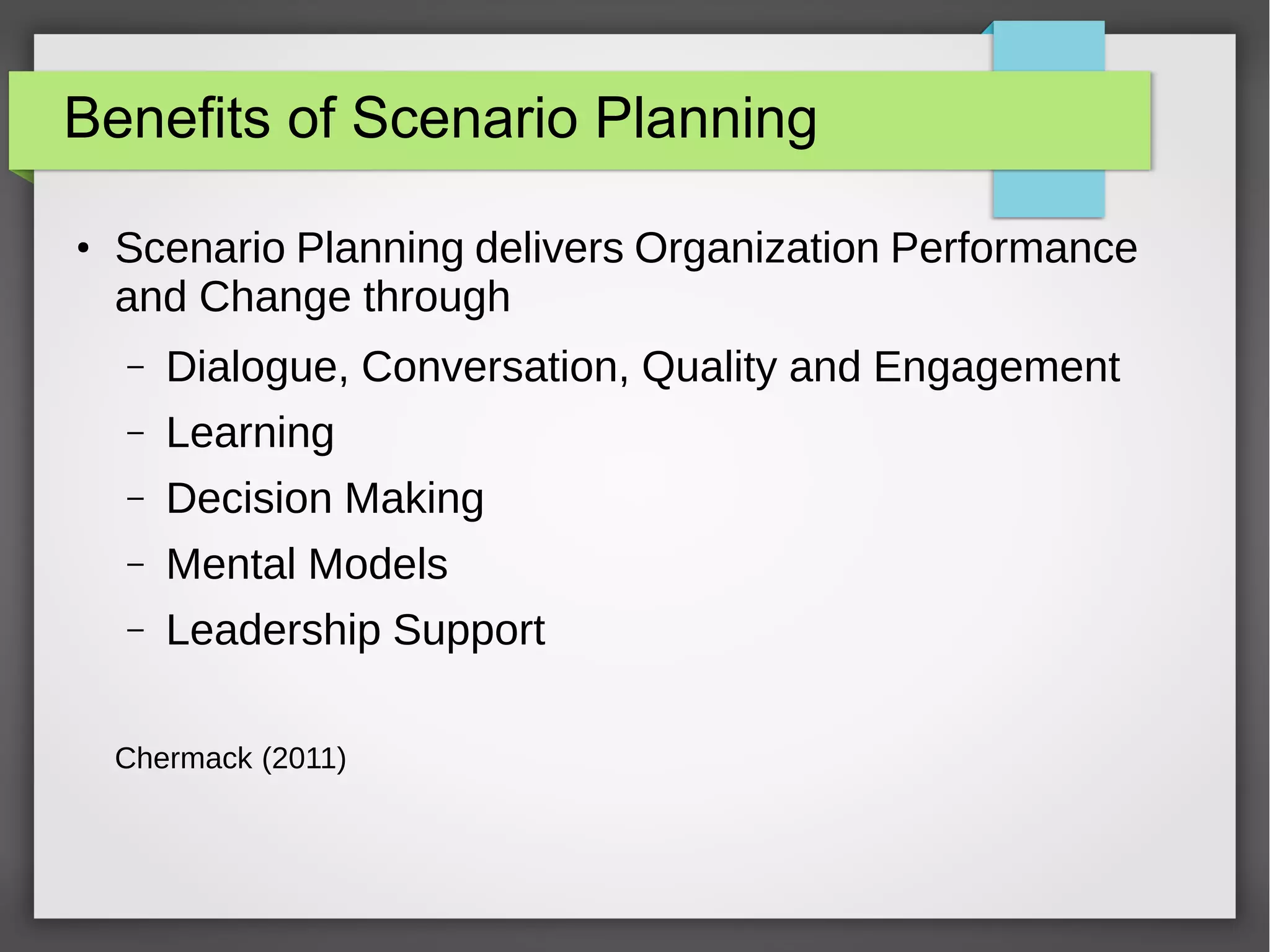 Benefits of Scenario Planning
●

Scenario Planning delivers Organization Performance
and Change through
–

Dialogue, Conversation, Quality and Engagement

–

Learning

–

Decision Making

–

Mental Models

–

Leadership Support

Chermack (2011)

 