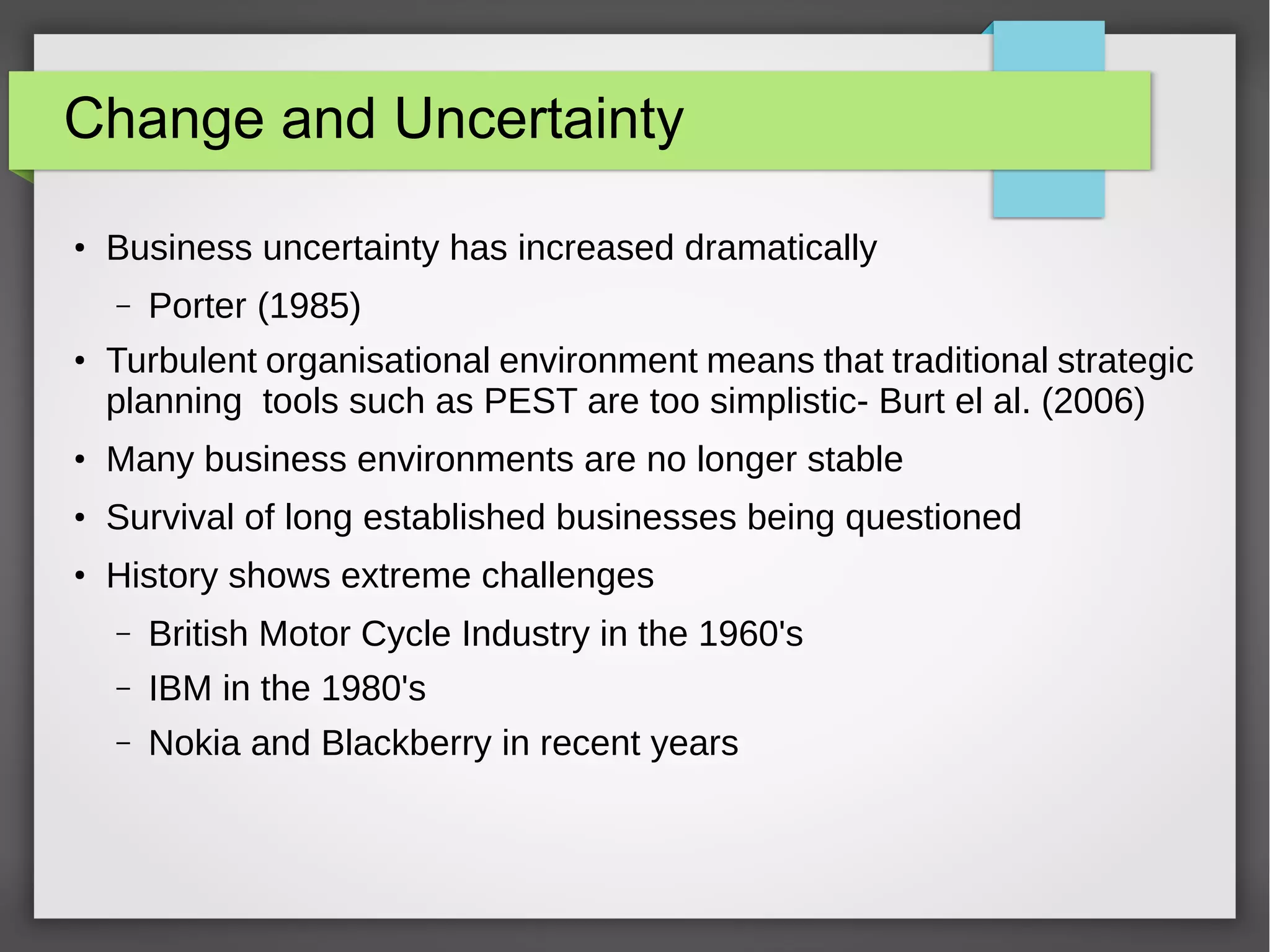 Change and Uncertainty
●

Business uncertainty has increased dramatically
–

●

Porter (1985)

Turbulent organisational environment means that traditional strategic
planning tools such as PEST are too simplistic- Burt el al. (2006)

●

Many business environments are no longer stable

●

Survival of long established businesses being questioned

●

History shows extreme challenges
–

British Motor Cycle Industry in the 1960's

–

IBM in the 1980's

–

Nokia and Blackberry in recent years

 