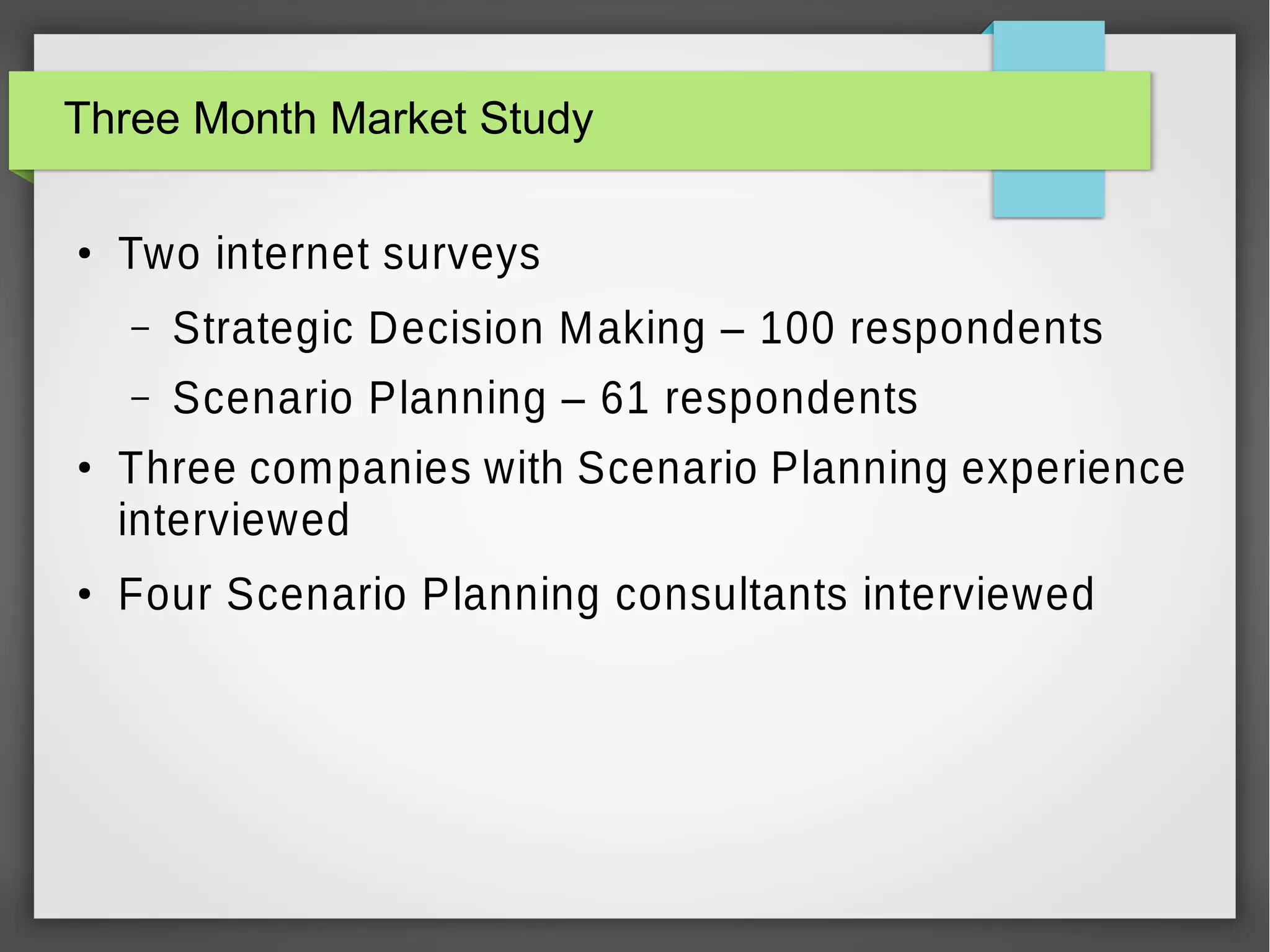 Three Month Market Study
●

Two internet surveys
–
–

●

●

Strategic Decision Making – 100 respondents
Scenario Planning – 61 respondents

Three companies with Scenario Planning experience
interviewed
Four Scenario Planning consultants interviewed

 