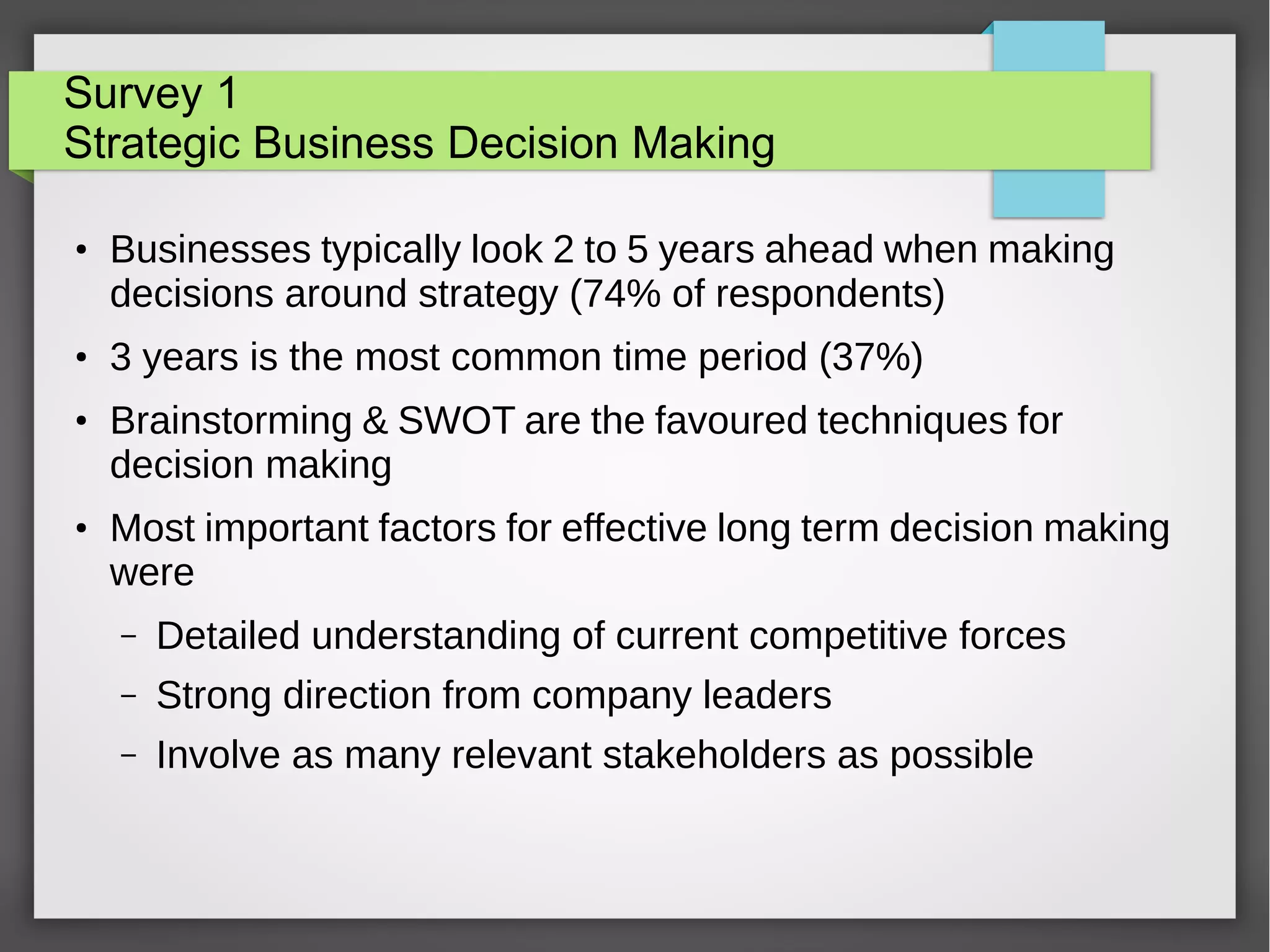 Survey 1
Strategic Business Decision Making
●

●

●

●

Businesses typically look 2 to 5 years ahead when making
decisions around strategy (74% of respondents)
3 years is the most common time period (37%)
Brainstorming & SWOT are the favoured techniques for
decision making
Most important factors for effective long term decision making
were
–

Detailed understanding of current competitive forces

–

Strong direction from company leaders

–

Involve as many relevant stakeholders as possible

 