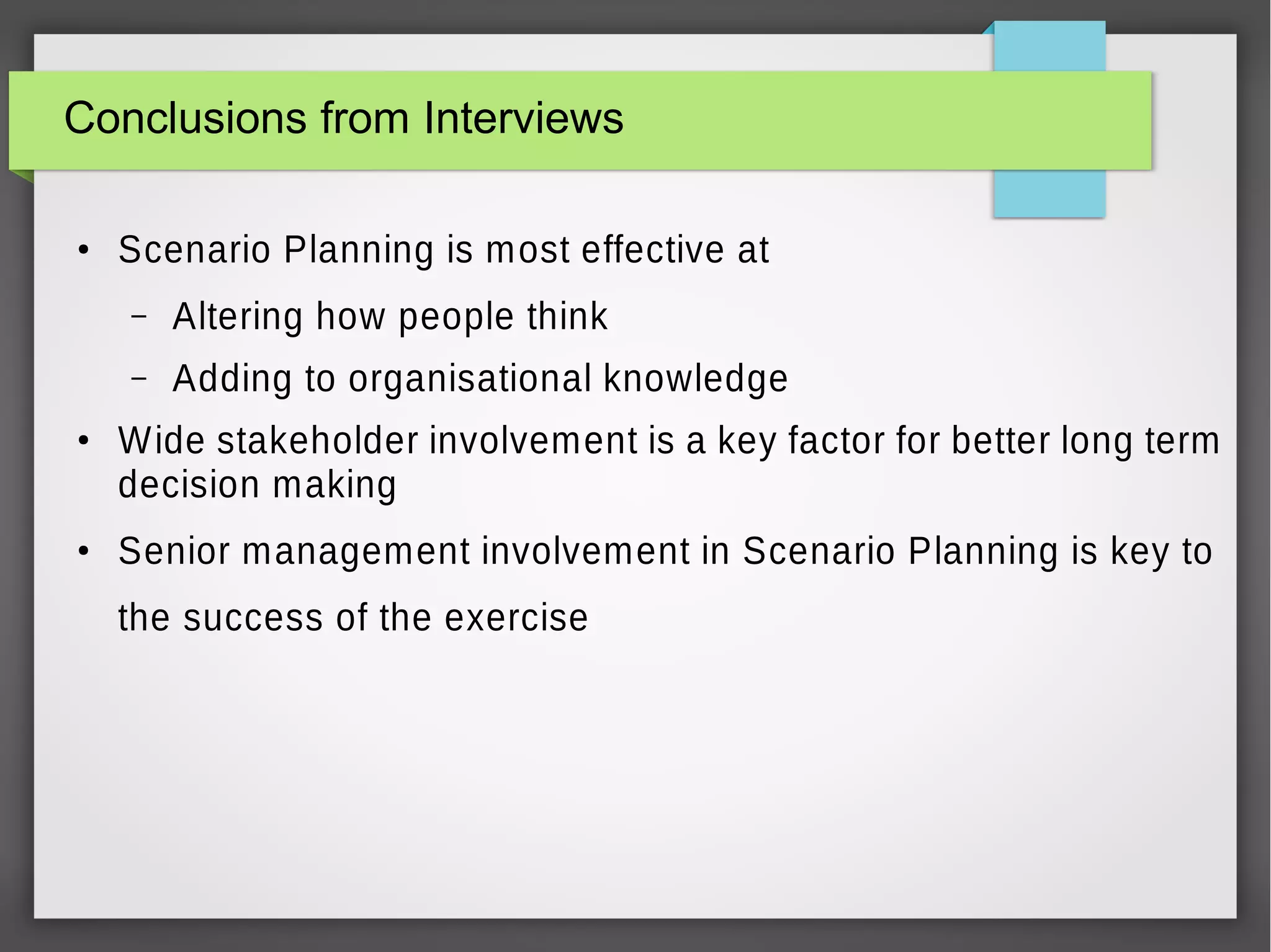 Conclusions from Interviews
●

Scenario Planning is most effective at
–
–

●

●

Altering how people think
Adding to organisational knowledge

Wide stakeholder involvement is a key factor for better long term
decision making
Senior management involvement in Scenario Planning is key to
the success of the exercise

 