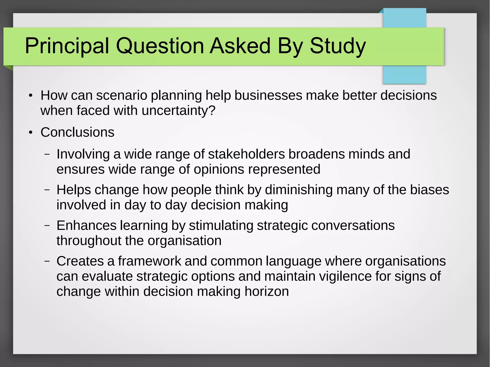 Principal Question Asked By Study
●

●

How can scenario planning help businesses make better decisions
when faced with uncertainty?
Conclusions
–

Involving a wide range of stakeholders broadens minds and
ensures wide range of opinions represented

–

Helps change how people think by diminishing many of the biases
involved in day to day decision making

–

Enhances learning by stimulating strategic conversations
throughout the organisation

–

Creates a framework and common language where organisations
can evaluate strategic options and maintain vigilence for signs of
change within decision making horizon

 