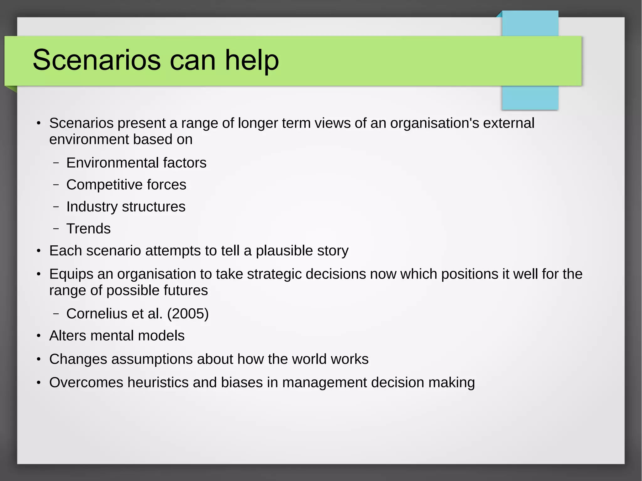Scenarios can help
●

Scenarios present a range of longer term views of an organisation's external
environment based on
–
–

Industry structures

–

●

Competitive forces

–

●

Environmental factors

Trends

Each scenario attempts to tell a plausible story
Equips an organisation to take strategic decisions now which positions it well for the
range of possible futures
–

Cornelius et al. (2005)

●

Alters mental models

●

Changes assumptions about how the world works

●

Overcomes heuristics and biases in management decision making

 
