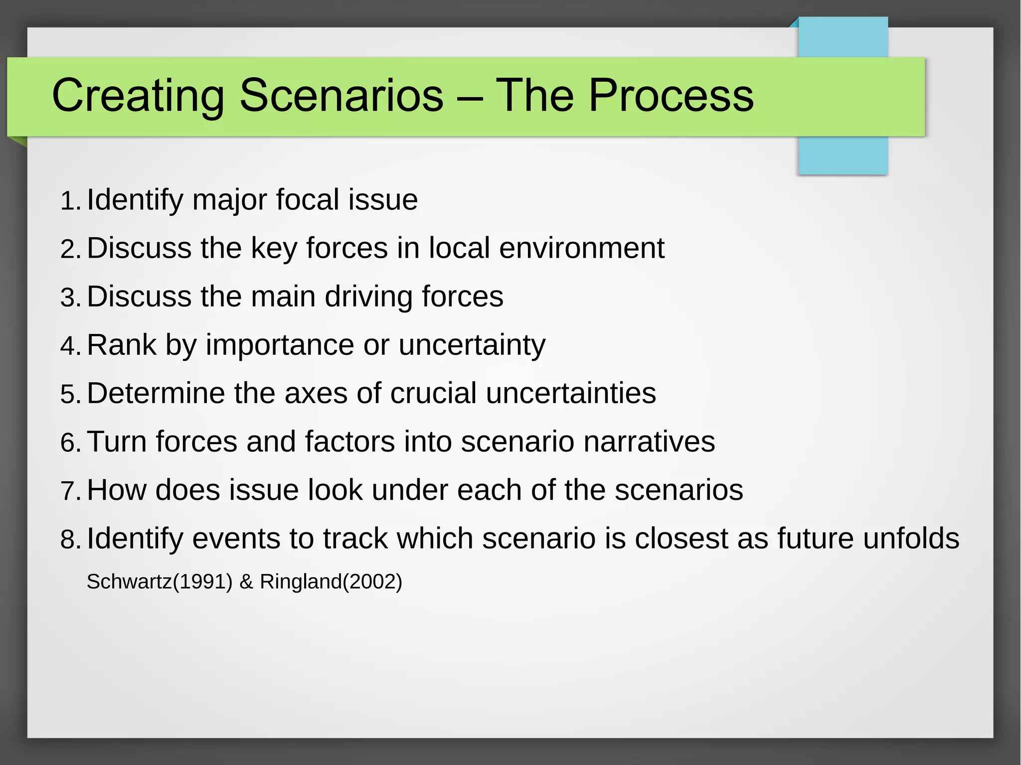 Creating Scenarios – The Process
1. Identify major focal issue
2. Discuss the key forces in local environment
3. Discuss the main driving forces
4. Rank by importance or uncertainty
5. Determine the axes of crucial uncertainties
6. Turn forces and factors into scenario narratives
7. How does issue look under each of the scenarios
8. Identify events to track which scenario is closest as future unfolds
Schwartz(1991) & Ringland(2002)

 
