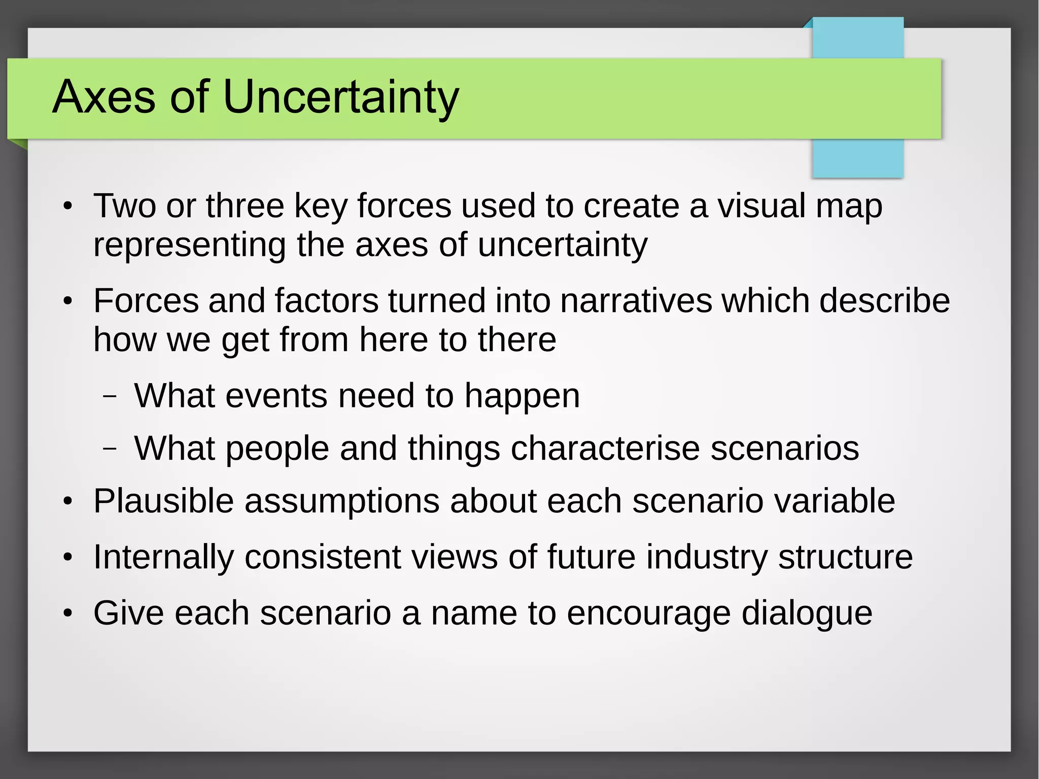 Axes of Uncertainty
●

●

Two or three key forces used to create a visual map
representing the axes of uncertainty
Forces and factors turned into narratives which describe
how we get from here to there
–

What events need to happen

–

What people and things characterise scenarios

●

Plausible assumptions about each scenario variable

●

Internally consistent views of future industry structure

●

Give each scenario a name to encourage dialogue

 