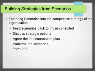 Building Strategies from Scenarios
●

Factoring Scenarios into the competitive strategy of the
organisation
–

Feed scenarios back to those consulted

–

Discuss strategic options

–

Agree the implementation plan

–

Publicise the scenarios
Ringland (2002)

 