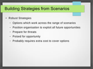 Building Strategies from Scenarios
●

Robust Strategies
–

Options which work across the range of scenarios

–

Position organisation to exploit all future opportunities

–

Prepare for threats

–

Poised for opportunity

–

Probably requires extra cost to cover options

 