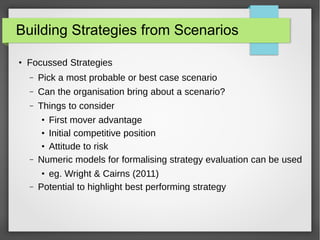 Building Strategies from Scenarios
●

Focussed Strategies
–

Pick a most probable or best case scenario

–

Can the organisation bring about a scenario?

–

Things to consider

–

First mover advantage
●
Initial competitive position
●
Attitude to risk
Numeric models for formalising strategy evaluation can be used

–

eg. Wright & Cairns (2011)
Potential to highlight best performing strategy

●

●

 