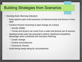 Building Strategies from Scenarios
●

Develop Early Warning Indicators
–

Keep options open until outcomes of external events and forces is more
clear

–

Conduct Horizon Scanning to spot change as it arises
Schultz (2006)
Trends and drivers can come from a wide and diverse set of sources
Spotting trends early has potential to deliver significant competitive
advantage when combined with Scenario Planning
●
●

–

Create change
Control circumstances
Conscious choices
Avoid being swept along by circumstances
●
●
●

–

 