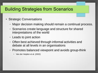 Building Strategies from Scenarios
●

Strategic Conversations
–

Major decision making should remain a continual process.

–

Scenarios create language and structure for shared
interpretations of the world

–

Leads to joint action

–

Often best achieved through informal activities and
debate at all levels in an organisations

–

Promotes balanced viewpoint and avoids group-think
●

Van der Heijden et al. (2002)

 