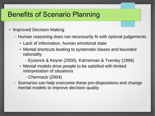 Benefits of Scenario Planning
●

Improved Decision Making
–

Human reasoning does not necessarily fit with optimal judgements
Lack of information, human emotional state
Mental shortcuts leading to systematic biases and bounded
rationality
– Eysenck & Keyne (2000), Kahneman & Tversky (1996)
Mental models drive people to be satisfied with limited
interpretation of situations
– Chermack (2004)
Scenarios can help overcome these pre-dispositions and change
mental models to improve decision quality
●
●

●

–

 