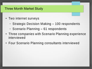 Three Month Market Study
●

Two internet surveys
–
–

●

●

Strategic Decision Making – 100 respondents
Scenario Planning – 61 respondents

Three companies with Scenario Planning experience
interviewed
Four Scenario Planning consultants interviewed

 