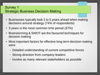 Survey 1
Strategic Business Decision Making
●

●

●

●

Businesses typically look 2 to 5 years ahead when making
decisions around strategy (74% of respondents)
3 years is the most common time period (37%)
Brainstorming & SWOT are the favoured techniques for
decision making
Most important factors for effective long term decision making
were
–

Detailed understanding of current competitive forces

–

Strong direction from company leaders

–

Involve as many relevant stakeholders as possible

 