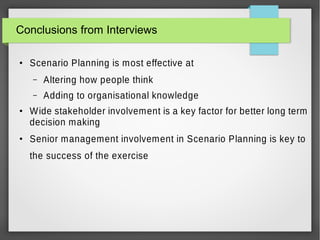 Conclusions from Interviews
●

Scenario Planning is most effective at
–
–

●

●

Altering how people think
Adding to organisational knowledge

Wide stakeholder involvement is a key factor for better long term
decision making
Senior management involvement in Scenario Planning is key to
the success of the exercise

 