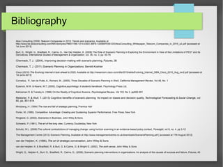 Bibliography
Atos Consulting (2009) Telecom Companies in 2015: Trends and scenarios, Available at
http://www.be.atosconsulting.com/NR/rdonlyres/796D11B6-1214-43EE-88F8-120088703612/0/AtosConsulting_Whitepaper_Telecom_Companies_in_2015_uk.pdf [accessed at
1st June 2013]
Burt, G., Wright, G., Bradfield, R., Cairns, G., Van Der Heijden, K. (2006) The Role of Scenario Planning in Exploring the Environment in View of the Limitations of PEST and Its
Derivatives, International Studies of Management & Organization, vol. 36, no. 3, pp. 50-76

Chermack, T. J. (2004), Improving decision-making with scenario planning, Futures, 36
Chermack, T. J. (2011) Scenario Planning in Organizations, Berrett-Koehler
Cisco (2010) The Evolving Internet:A look ahead to 2025, Available at http://newsroom.cisco.com/dlls/2010/ekits/Evolving_Internet_GBN_Cisco_2010_Aug_rev2.pdf [accessed at
1st June 2013]
Cornelius, P., Van de Putte, A., Romani, M., (2005), Three Decades of Scenario Planning in Shell, California Management Review, Vol 48, No. 1
Eysenck, M.W. & Keane, M.T. (2000), Cognitive psychology: A students handbook, Psychology Press Ltd.
Kahneman D. & Tversky A. (1996) On the Reality of Cognitive Illusions, Psychological Review, Vol 103, No 3, pp583-591

Meissner, P. & Wulf, T. (2013) Cognitive benefits of scenario planning: Its impact on biases and decision quality, Technological Forecasting & Social Change, vol
80, pp. 801-814
Mintzberg, H. (1994) The rise and fall of strategic planning, Prentice Hall
Porter, M. (1985), Competitive Advantage: Creating and Sustaining Superior Performance, Free Press, New York
Ringland, G. (2002), Scenarios in Business, John Wiley & Sons.
Schwartz, P. (1991), The art of the long view, Currency Doubleday, New York
Schultz, W.L. (2006) The cultural contradictions of managing change: using horizon scanning in an evidence-based policy context, Foresight, vol 8, no. 4, pp 3-12
The Management Centre (2012) Scenario Planning, Available at http://www.managementcentre.co.uk/downloads/ScenarioPlanning.pdf [ accessed at 17th August 2012]

van der Heijden, K. (1996), The art of strategic conversation, John Wiley & Sons
van der Heijden, K. & Bradfield, R. & Burt, G. & Cairns, G. & Wright G. (2002), The sixth sense, John Wiley & Sons
Wright, G., Heijden K., Burt, G., Bradfield, R., Cairns, G., (2008), Scenario planning interventions in organizations: An analysis of the causes of success and failure, Futures, 40

 