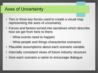 Axes of Uncertainty
●

●

Two or three key forces used to create a visual map
representing the axes of uncertainty
Forces and factors turned into narratives which describe
how we get from here to there
–

What events need to happen

–

What people and things characterise scenarios

●

Plausible assumptions about each scenario variable

●

Internally consistent views of future industry structure

●

Give each scenario a name to encourage dialogue

 
