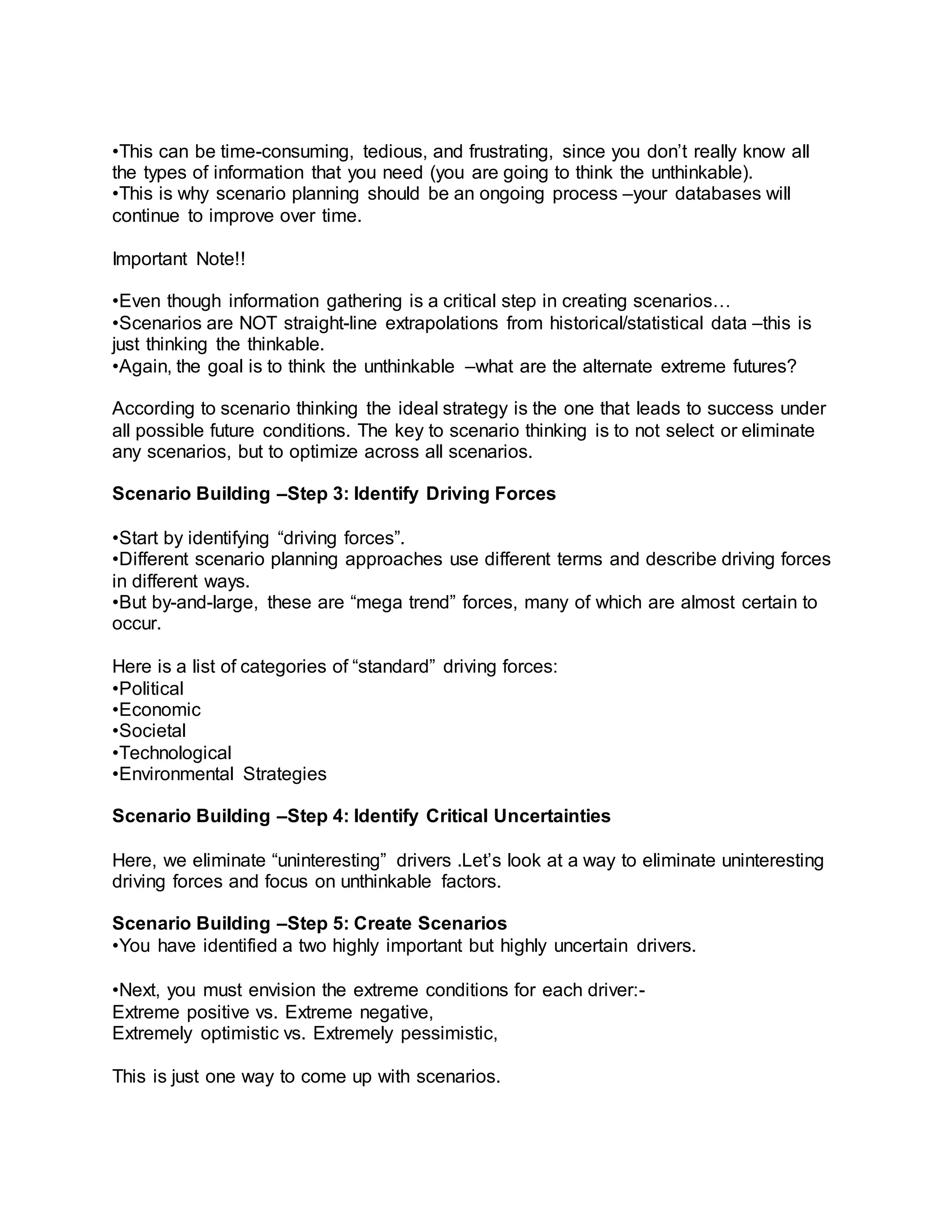 •This can be time-consuming, tedious, and frustrating, since you don’t really know all
the types of information that you need (you are going to think the unthinkable).
•This is why scenario planning should be an ongoing process –your databases will
continue to improve over time.
Important Note!!
•Even though information gathering is a critical step in creating scenarios…
•Scenarios are NOT straight-line extrapolations from historical/statistical data –this is
just thinking the thinkable.
•Again, the goal is to think the unthinkable –what are the alternate extreme futures?
According to scenario thinking the ideal strategy is the one that leads to success under
all possible future conditions. The key to scenario thinking is to not select or eliminate
any scenarios, but to optimize across all scenarios.
Scenario Building –Step 3: Identify Driving Forces
•Start by identifying “driving forces”.
•Different scenario planning approaches use different terms and describe driving forces
in different ways.
•But by-and-large, these are “mega trend” forces, many of which are almost certain to
occur.
Here is a list of categories of “standard” driving forces:
•Political
•Economic
•Societal
•Technological
•Environmental Strategies
Scenario Building –Step 4: Identify Critical Uncertainties
Here, we eliminate “uninteresting” drivers .Let’s look at a way to eliminate uninteresting
driving forces and focus on unthinkable factors.
Scenario Building –Step 5: Create Scenarios
•You have identified a two highly important but highly uncertain drivers.
•Next, you must envision the extreme conditions for each driver:-
Extreme positive vs. Extreme negative,
Extremely optimistic vs. Extremely pessimistic,
This is just one way to come up with scenarios.
 