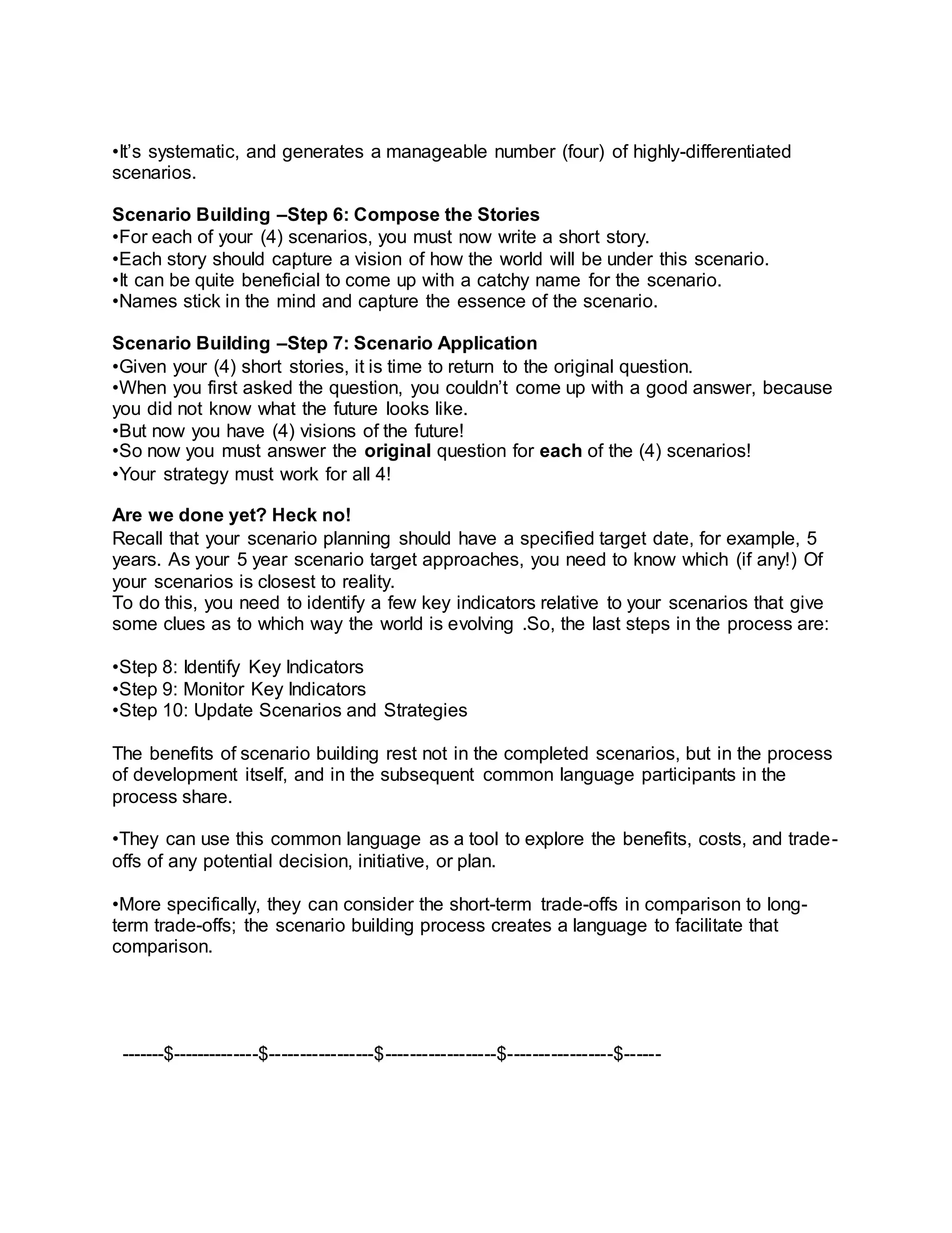 •It’s systematic, and generates a manageable number (four) of highly-differentiated
scenarios.
Scenario Building –Step 6: Compose the Stories
•For each of your (4) scenarios, you must now write a short story.
•Each story should capture a vision of how the world will be under this scenario.
•It can be quite beneficial to come up with a catchy name for the scenario.
•Names stick in the mind and capture the essence of the scenario.
Scenario Building –Step 7: Scenario Application
•Given your (4) short stories, it is time to return to the original question.
•When you first asked the question, you couldn’t come up with a good answer, because
you did not know what the future looks like.
•But now you have (4) visions of the future!
•So now you must answer the original question for each of the (4) scenarios!
•Your strategy must work for all 4!
Are we done yet? Heck no!
Recall that your scenario planning should have a specified target date, for example, 5
years. As your 5 year scenario target approaches, you need to know which (if any!) Of
your scenarios is closest to reality.
To do this, you need to identify a few key indicators relative to your scenarios that give
some clues as to which way the world is evolving .So, the last steps in the process are:
•Step 8: Identify Key Indicators
•Step 9: Monitor Key Indicators
•Step 10: Update Scenarios and Strategies
The benefits of scenario building rest not in the completed scenarios, but in the process
of development itself, and in the subsequent common language participants in the
process share.
•They can use this common language as a tool to explore the benefits, costs, and trade-
offs of any potential decision, initiative, or plan.
•More specifically, they can consider the short-term trade-offs in comparison to long-
term trade-offs; the scenario building process creates a language to facilitate that
comparison.
-------$--------------$-----------------$------------------$-----------------$------
 