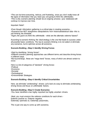 •This can be time-consuming, tedious, and frustrating, since you don’t really know all
the types of information that you need (you are going to think the unthinkable).
•This is why scenario planning should be an ongoing process –your databases will
continue to improve over time.
Important Note!!
•Even though information gathering is a critical step in creating scenarios…
•Scenarios are NOT straight-line extrapolations from historical/statistical data –this is
just thinking the thinkable.
•Again, the goal is to think the unthinkable –what are the alternate extreme futures?
According to scenario thinking the ideal strategy is the one that leads to success under
all possible future conditions. The key to scenario thinking is to not select or eliminate
any scenarios, but to optimize across all scenarios.
Scenario Building –Step 3: Identify Driving Forces
•Start by identifying “driving forces”.
•Different scenario planning approaches use different terms and describe driving forces
in different ways.
•But by-and-large, these are “mega trend” forces, many of which are almost certain to
occur.
Here is a list of categories of “standard” driving forces:
•Political
•Economic
•Societal
•Technological
•Environmental Strategies
Scenario Building –Step 4: Identify Critical Uncertainties
Here, we eliminate “uninteresting” drivers .Let’s look at a way to eliminate uninteresting
driving forces and focus on unthinkable factors.
Scenario Building –Step 5: Create Scenarios
•You have identified a two highly important but highly uncertain drivers.
•Next, you must envision the extreme conditions for each driver:-
Extreme positive vs. Extreme negative,
Extremely optimistic vs. Extremely pessimistic,
This is just one way to come up with scenarios.
 