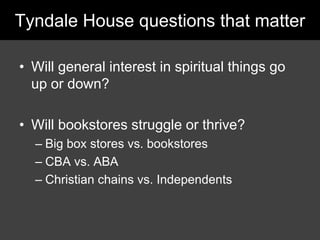 Tyndale House questions that matter,[object Object],Will general interest in spiritual things go up or down?,[object Object],Will bookstores struggle or thrive?,[object Object],Big box stores vs. bookstores,[object Object],CBA vs. ABA,[object Object],Christian chains vs. Independents,[object Object]