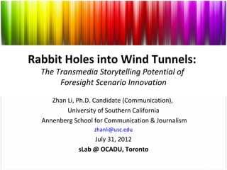 Rabbit Holes into Wind Tunnels:
  The Transmedia Storytelling Potential of
       Foresight Scenario Innovation
     Zhan Li, Ph.D. Candidate (Communication),
          University of Southern California
  Annenberg School for Communication & Journalism
                   zhanli@usc.edu
                  July 31, 2012
             sLab @ OCADU, Toronto
 