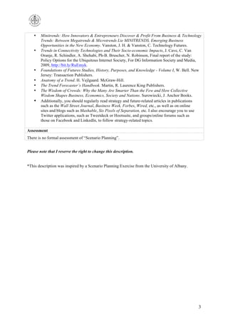 •

•

•
•
•
•

•

Minitrends: How Innovators & Entrepreneurs Discover & Profit From Business & Technology
Trends: Between Megatrends & Microtrends Lie MINITRENDS, Emerging Business
Opportunities in the New Economy. Vanston, J. H. & Vanston, C. Technology Futures.
Trends in Connectivity Technologies and Their Socio-economic Impacts, J. Cave, C. Van
Oranje, R. Schindler, A. Shehabi, Ph-B. Bruscher, N. Robinson, Final report of the study:
Policy Options for the Ubiquitous Internet Society, For DG Information Society and Media,
2009, http://bit.ly/RuEmyk.
Foundations of Futures Studies, History, Purposes, and Knowledge - Volume I, W. Bell. New
Jersey: Transaction Publishers.
Anatomy of a Trend. H. Vejlgaard. McGraw-Hill.
The Trend Forecasterʼs Handbook. Martin, R. Laurence King Publishers.
The Wisdom of Crowds: Why the Many Are Smarter Than the Few and How Collective
Wisdom Shapes Business, Economics, Society and Nations. Surowiecki, J. Anchor Books.
Additionally, you should regularly read strategy and future-related articles in publications
such as the Wall Street Journal, Business Week, Forbes, Wired, etc., as well as on online
sites and blogs such as Mashable, Six Pixels of Separation, etc. I also encourage you to use
Twitter applications, such as Tweetdeck or Hootsuite, and groups/online forums such as
those on Facebook and LinkedIn, to follow strategy-related topics.

Assessment
There is no formal assessment of “Scenario Planning”.
Please note that I reserve the right to change this description.
*This description was inspired by a Scenario Planning Exercise from the University of Albany.

3

 